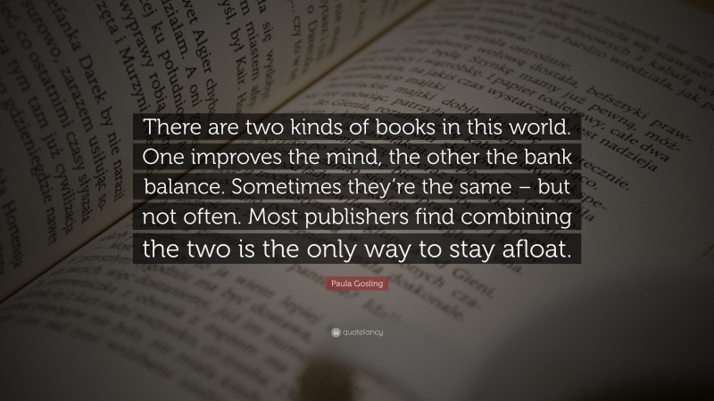 Paula Gosling Quote: “There are two kinds of books in this world. One improves the mind, the other the bank balance. Sometimes they’re the same – but not often. Most publishers find combining the two is the only way to stay afloat.”