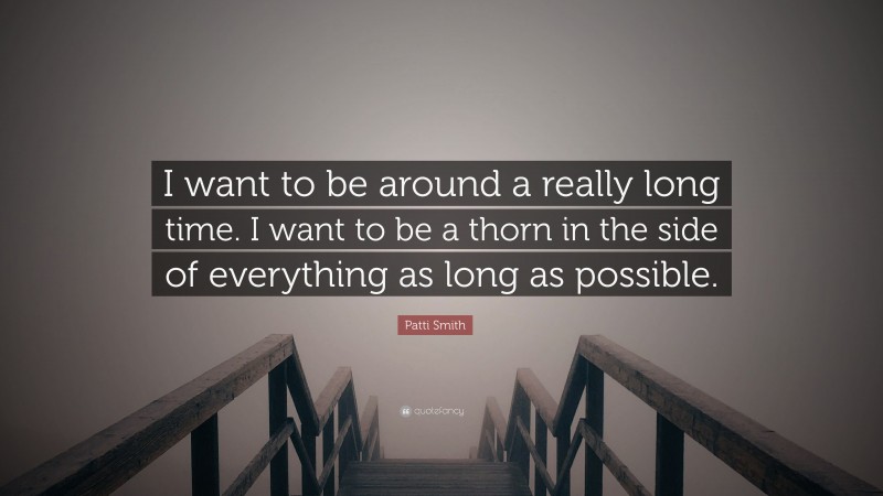 Patti Smith Quote: “I want to be around a really long time. I want to be a thorn in the side of everything as long as possible.”