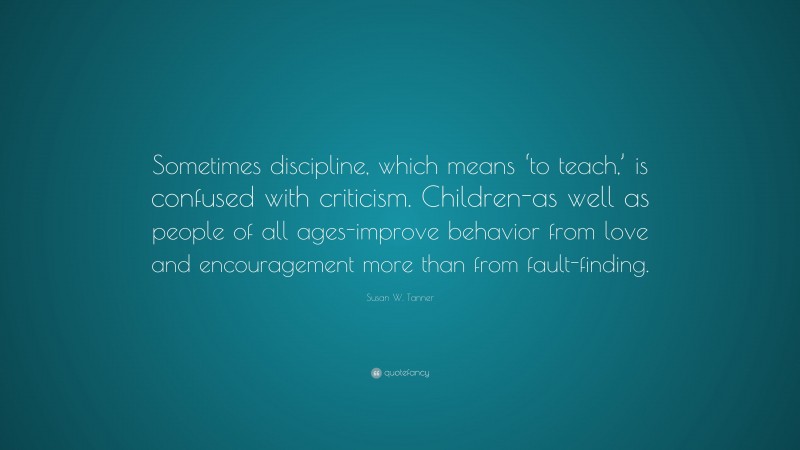 Susan W. Tanner Quote: “Sometimes discipline, which means ‘to teach,’ is confused with criticism. Children-as well as people of all ages-improve behavior from love and encouragement more than from fault-finding.”