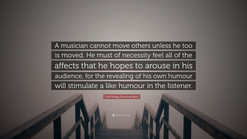 Carl Philipp Emanuel Bach Quote: “A musician cannot move others unless he too is moved. He must of necessity feel all of the affects that he hopes to arouse in his audience, for the revealing of his own humour will stimulate a like humour in the listener.”