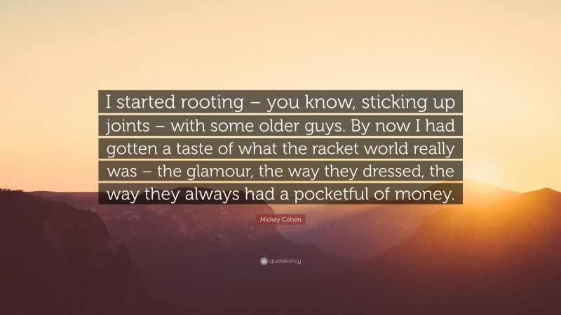 Mickey Cohen Quote: “I started rooting – you know, sticking up joints – with some older guys. By now I had gotten a taste of what the racket world really was – the glamour, the way they dressed, the way they always had a pocketful of money.”