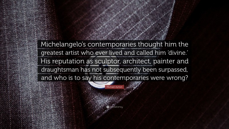 Michael Ayrton Quote: “Michelangelo’s contemporaries thought him the greatest artist who ever lived and called him ‘divine.’ His reputation as sculptor, architect, painter and draughtsman has not subsequently been surpassed, and who is to say his contemporaries were wrong?”
