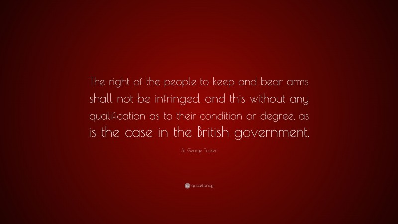 St. George Tucker Quote: “The right of the people to keep and bear arms shall not be infringed, and this without any qualification as to their condition or degree, as is the case in the British government.”