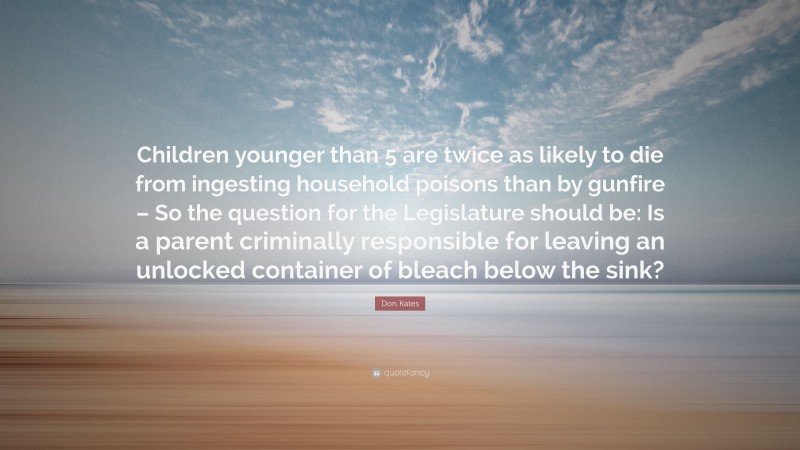 Don Kates Quote: “Children younger than 5 are twice as likely to die from ingesting household poisons than by gunfire – So the question for the Legislature should be: Is a parent criminally responsible for leaving an unlocked container of bleach below the sink?”