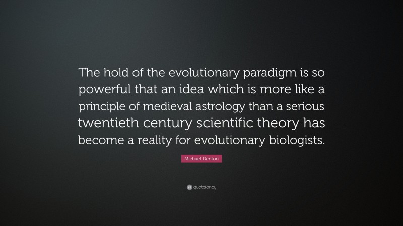 Michael Denton Quote: “The hold of the evolutionary paradigm is so powerful that an idea which is more like a principle of medieval astrology than a serious twentieth century scientific theory has become a reality for evolutionary biologists.”