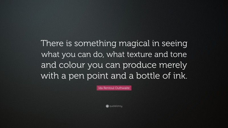 Ida Rentoul Outhwaite Quote: “There is something magical in seeing what you can do, what texture and tone and colour you can produce merely with a pen point and a bottle of ink.”
