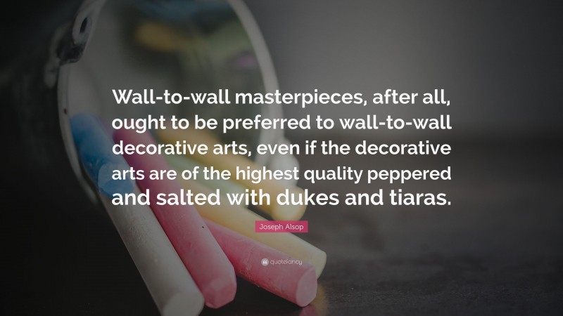 Joseph Alsop Quote: “Wall-to-wall masterpieces, after all, ought to be preferred to wall-to-wall decorative arts, even if the decorative arts are of the highest quality peppered and salted with dukes and tiaras.”