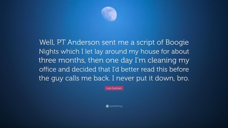 Luis Guzman Quote: “Well, PT Anderson sent me a script of Boogie Nights which I let lay around my house for about three months, then one day I’m cleaning my office and decided that I’d better read this before the guy calls me back. I never put it down, bro.”