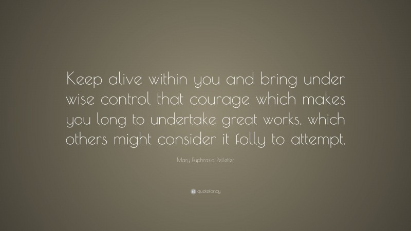 Mary Euphrasia Pelletier Quote: “Keep alive within you and bring under wise control that courage which makes you long to undertake great works, which others might consider it folly to attempt.”