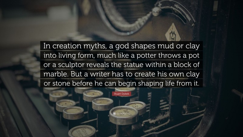 Stuart Dybek Quote: “In creation myths, a god shapes mud or clay into living form, much like a potter throws a pot or a sculptor reveals the statue within a block of marble. But a writer has to create his own clay or stone before he can begin shaping life from it.”