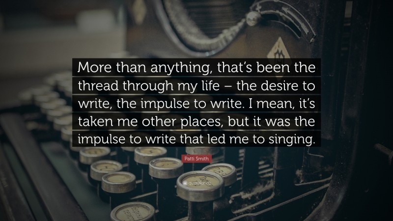 Patti Smith Quote: “More than anything, that’s been the thread through my life – the desire to write, the impulse to write. I mean, it’s taken me other places, but it was the impulse to write that led me to singing.”