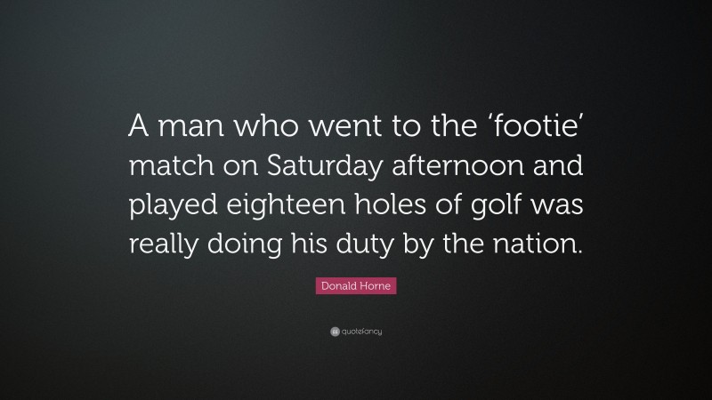 Donald Horne Quote: “A man who went to the ‘footie’ match on Saturday afternoon and played eighteen holes of golf was really doing his duty by the nation.”