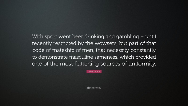Donald Horne Quote: “With sport went beer drinking and gambling – until recently restricted by the wowsers, but part of that code of mateship of men, that necessity constantly to demonstrate masculine sameness, which provided one of the most flattening sources of uniformity.”