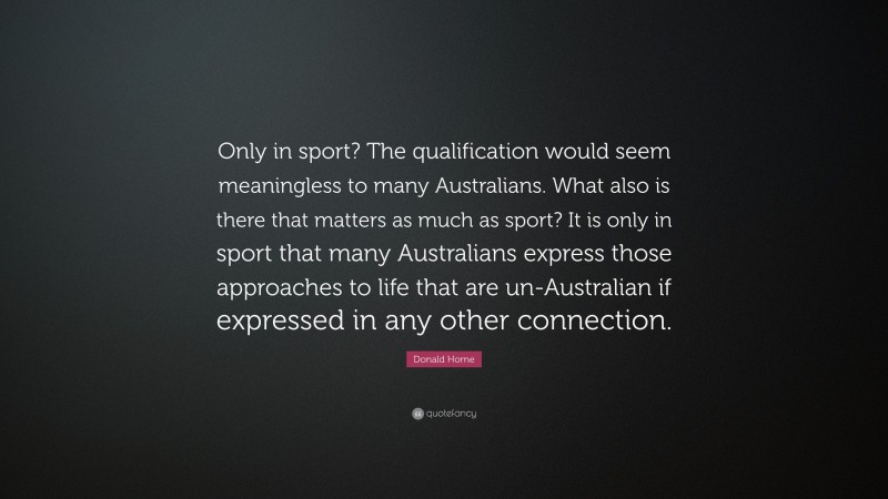 Donald Horne Quote: “Only in sport? The qualification would seem meaningless to many Australians. What also is there that matters as much as sport? It is only in sport that many Australians express those approaches to life that are un-Australian if expressed in any other connection.”