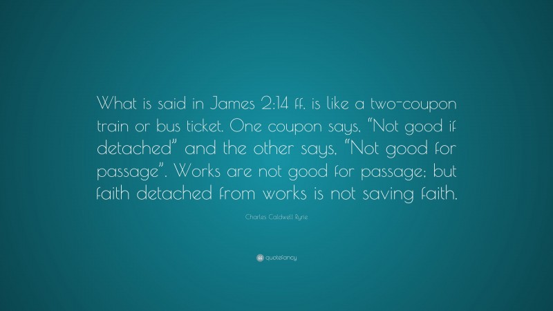 Charles Caldwell Ryrie Quote: “What is said in James 2:14 ff. is like a two-coupon train or bus ticket. One coupon says, “Not good if detached” and the other says, “Not good for passage”. Works are not good for passage; but faith detached from works is not saving faith.”