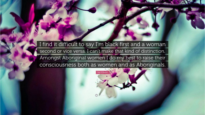 Pat O'Shane Quote: “I find it difficult to say I’m black first and a woman second or vice versa. I can’t make that kind of distinction. Amongst Aboriginal women I do my best to raise their consciousness both as women and as Aboriginals.”