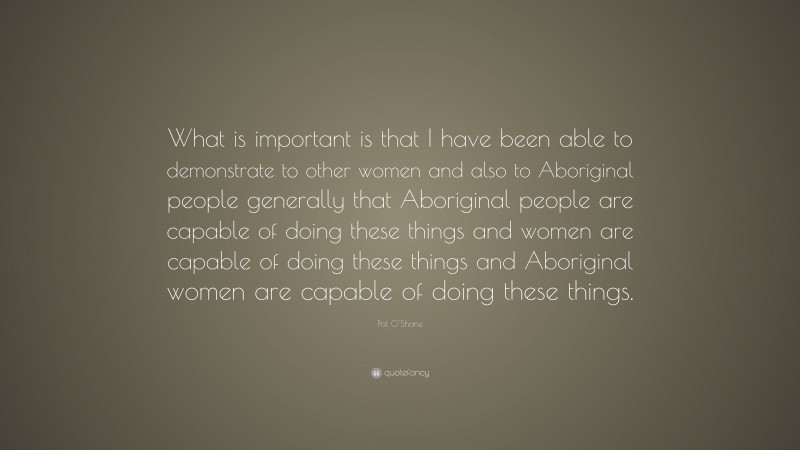 Pat O'Shane Quote: “What is important is that I have been able to demonstrate to other women and also to Aboriginal people generally that Aboriginal people are capable of doing these things and women are capable of doing these things and Aboriginal women are capable of doing these things.”