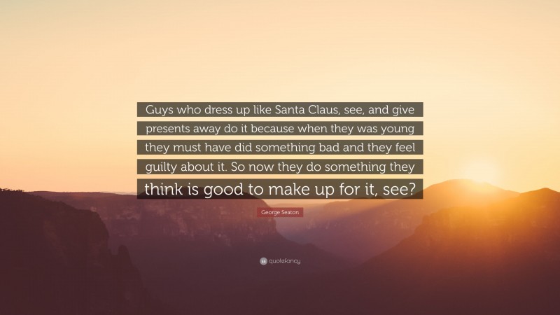 George Seaton Quote: “Guys who dress up like Santa Claus, see, and give presents away do it because when they was young they must have did something bad and they feel guilty about it. So now they do something they think is good to make up for it, see?”