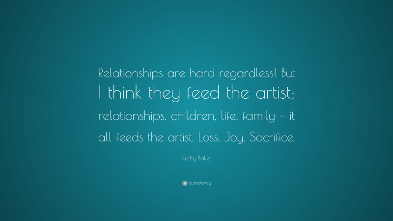 Kathy Baker Quote: “Relationships are hard regardless! But I think they feed the artist: relationships, children, life, family – it all feeds the artist. Loss. Joy. Sacrifice.”