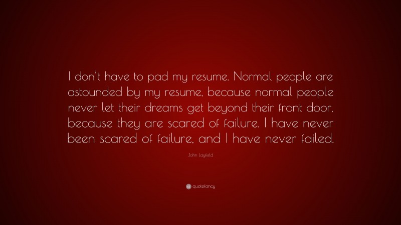 John Layfield Quote: “I don’t have to pad my resume. Normal people are astounded by my resume, because normal people never let their dreams get beyond their front door, because they are scared of failure. I have never been scared of failure, and I have never failed.”