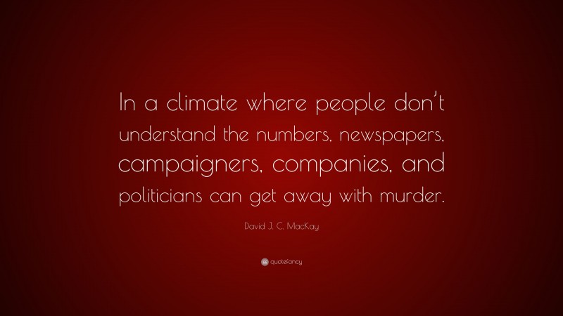 David J. C. MacKay Quote: “In a climate where people don’t understand the numbers, newspapers, campaigners, companies, and politicians can get away with murder.”