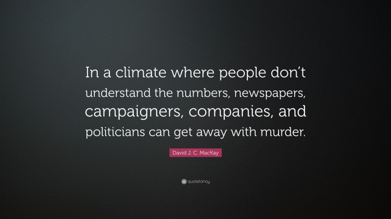 David J. C. MacKay Quote: “In a climate where people don’t understand the numbers, newspapers, campaigners, companies, and politicians can get away with murder.”