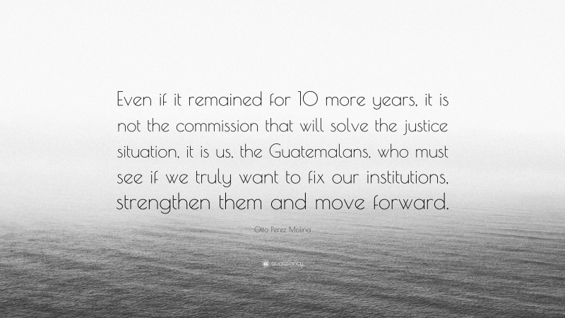 Otto Perez Molina Quote: “Even if it remained for 10 more years, it is not the commission that will solve the justice situation, it is us, the Guatemalans, who must see if we truly want to fix our institutions, strengthen them and move forward.”