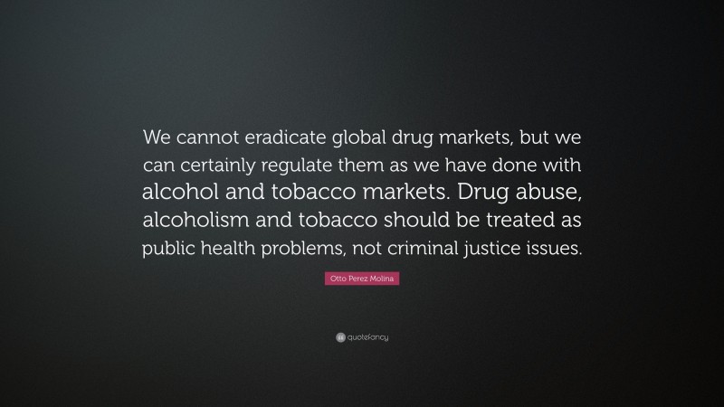 Otto Perez Molina Quote: “We cannot eradicate global drug markets, but we can certainly regulate them as we have done with alcohol and tobacco markets. Drug abuse, alcoholism and tobacco should be treated as public health problems, not criminal justice issues.”