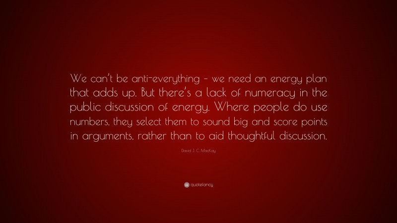 David J. C. MacKay Quote: “We can’t be anti-everything – we need an energy plan that adds up. But there’s a lack of numeracy in the public discussion of energy. Where people do use numbers, they select them to sound big and score points in arguments, rather than to aid thoughtful discussion.”