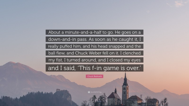 Chuck Bednarik Quote: “About a minute-and-a-half to go. He goes on a down-and-in pass. As soon as he caught it, I really puffed him, and his head snapped and the ball flew, and Chuck Weber fell on it. I clenched my fist, I turned around, and I closed my eyes and I said, ‘This f-in game is over.’”