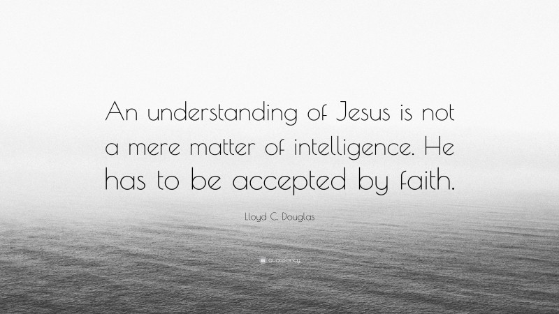 Lloyd C. Douglas Quote: “An understanding of Jesus is not a mere matter of intelligence. He has to be accepted by faith.”