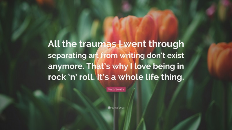 Patti Smith Quote: “All the traumas I went through separating art from writing don’t exist anymore. That’s why I love being in rock ‘n’ roll. It’s a whole life thing.”