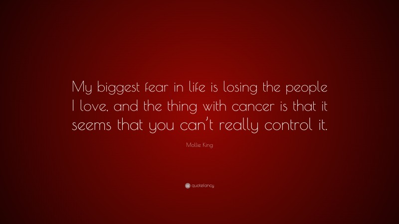 Mollie King Quote: “My biggest fear in life is losing the people I love, and the thing with cancer is that it seems that you can’t really control it.”