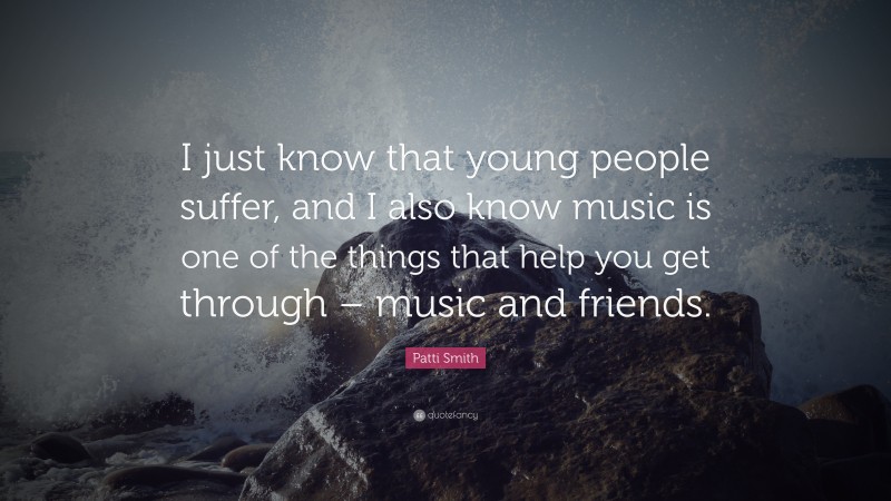 Patti Smith Quote: “I just know that young people suffer, and I also know music is one of the things that help you get through – music and friends.”