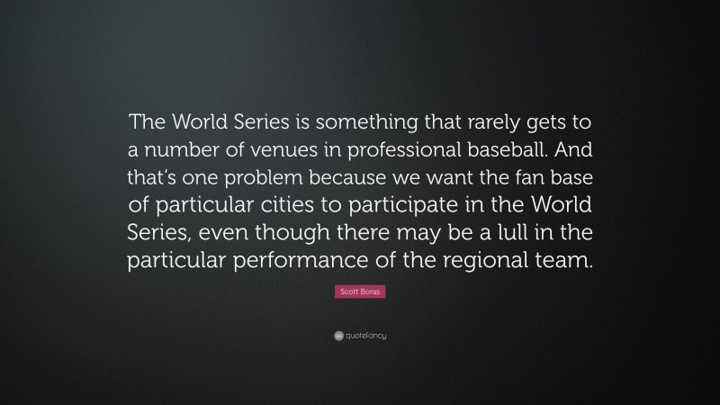 Scott Boras Quote: “The World Series is something that rarely gets to a number of venues in professional baseball. And that’s one problem because we want the fan base of particular cities to participate in the World Series, even though there may be a lull in the particular performance of the regional team.”