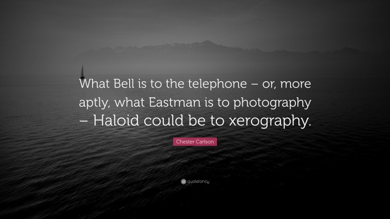 Chester Carlson Quote: “What Bell is to the telephone – or, more aptly, what Eastman is to photography – Haloid could be to xerography.”