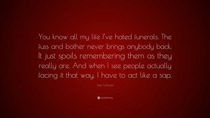 Jules Furthman Quote: “You know all my life I’ve hated funerals. The fuss and bother never brings anybody back. It just spoils remembering them as they really are. And when I see people actually facing it that way, I have to act like a sap.”