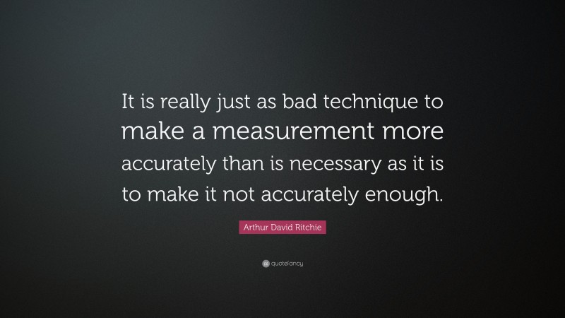 Arthur David Ritchie Quote: “It is really just as bad technique to make a measurement more accurately than is necessary as it is to make it not accurately enough.”