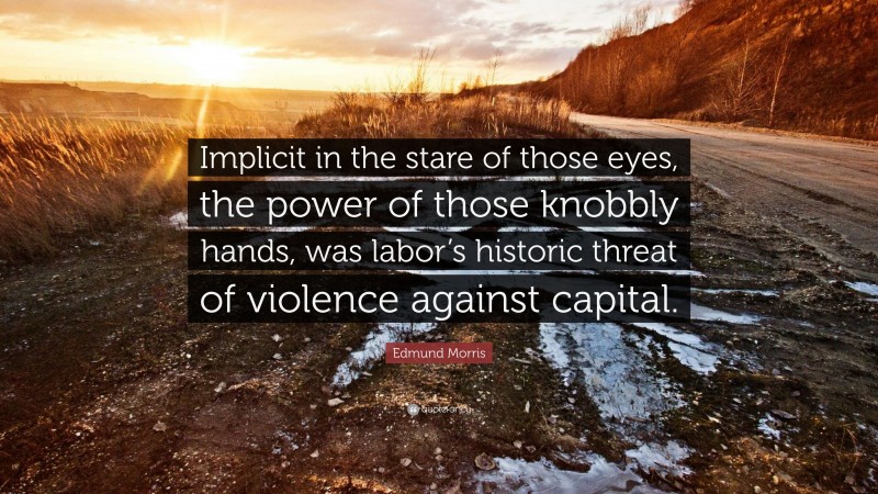 Edmund Morris Quote: “Implicit in the stare of those eyes, the power of those knobbly hands, was labor’s historic threat of violence against capital.”