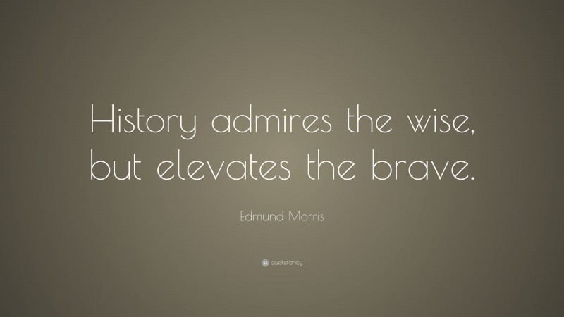 Edmund Morris Quote: “History admires the wise, but elevates the brave.”