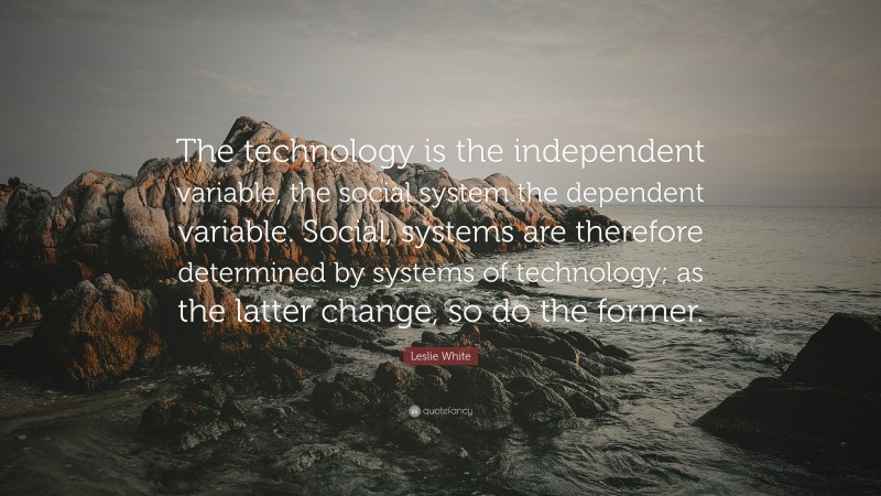 Leslie White Quote: “The technology is the independent variable, the social system the dependent variable. Social, systems are therefore determined by systems of technology; as the latter change, so do the former.”