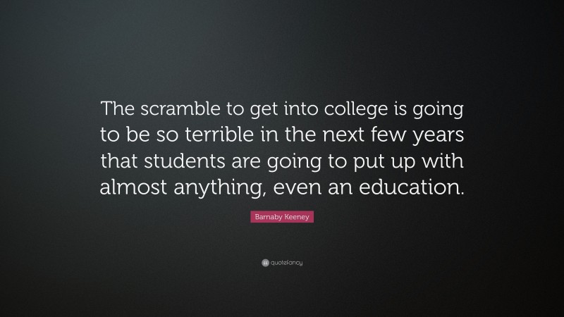 Barnaby Keeney Quote: “The scramble to get into college is going to be so terrible in the next few years that students are going to put up with almost anything, even an education.”