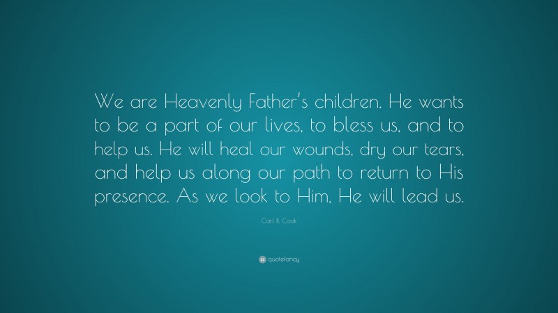 Carl B. Cook Quote: “We are Heavenly Father’s children. He wants to be a part of our lives, to bless us, and to help us. He will heal our wounds, dry our tears, and help us along our path to return to His presence. As we look to Him, He will lead us.”