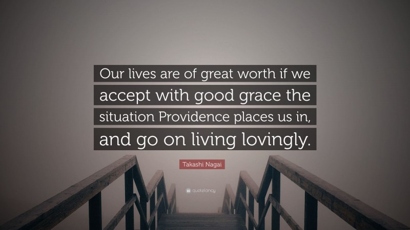 Takashi Nagai Quote: “Our lives are of great worth if we accept with good grace the situation Providence places us in, and go on living lovingly.”