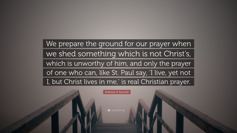 Anthony of Sourozh Quote: “We prepare the ground for our prayer when we shed something which is not Christ’s, which is unworthy of him, and only the prayer of one who can, like St. Paul say, ‘I live, yet not I, but Christ lives in me,’ is real Christian prayer.”