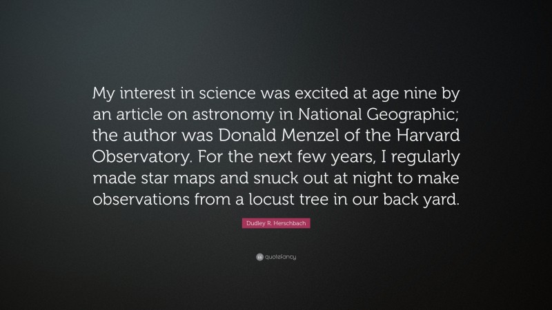Dudley R. Herschbach Quote: “My interest in science was excited at age nine by an article on astronomy in National Geographic; the author was Donald Menzel of the Harvard Observatory. For the next few years, I regularly made star maps and snuck out at night to make observations from a locust tree in our back yard.”