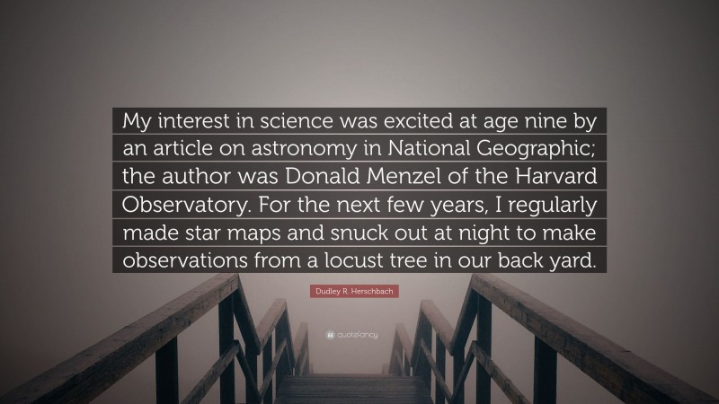 Dudley R. Herschbach Quote: “My interest in science was excited at age nine by an article on astronomy in National Geographic; the author was Donald Menzel of the Harvard Observatory. For the next few years, I regularly made star maps and snuck out at night to make observations from a locust tree in our back yard.”