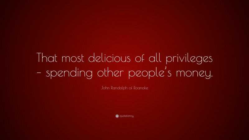 John Randolph of Roanoke Quote: “That most delicious of all privileges – spending other people’s money.”