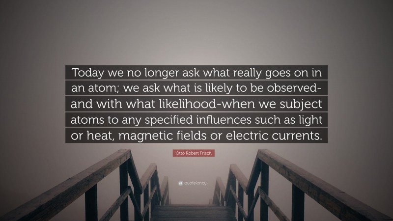 Otto Robert Frisch Quote: “Today we no longer ask what really goes on in an atom; we ask what is likely to be observed-and with what likelihood-when we subject atoms to any specified influences such as light or heat, magnetic fields or electric currents.”