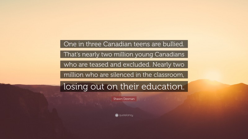 Shawn Desman Quote: “One in three Canadian teens are bullied. That’s nearly two million young Canadians who are teased and excluded. Nearly two million who are silenced in the classroom, losing out on their education.”